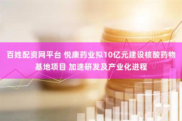 百姓配资网平台 悦康药业拟10亿元建设核酸药物基地项目 加速研发及产业化进程