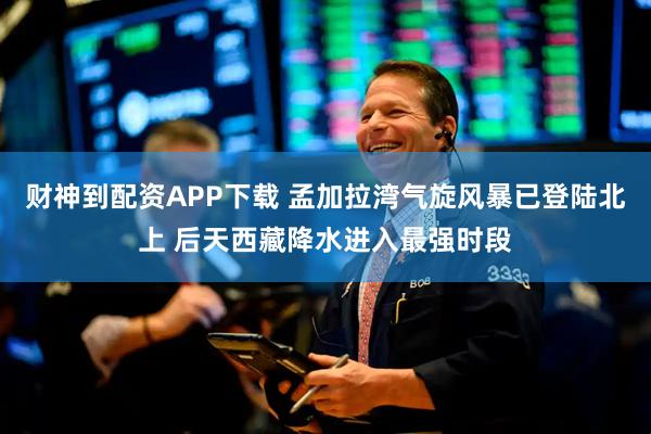 财神到配资APP下载 孟加拉湾气旋风暴已登陆北上 后天西藏降水进入最强时段