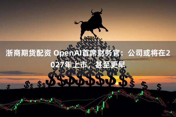 浙商期货配资 OpenAI首席财务官：公司或将在2027年上市，甚至更早