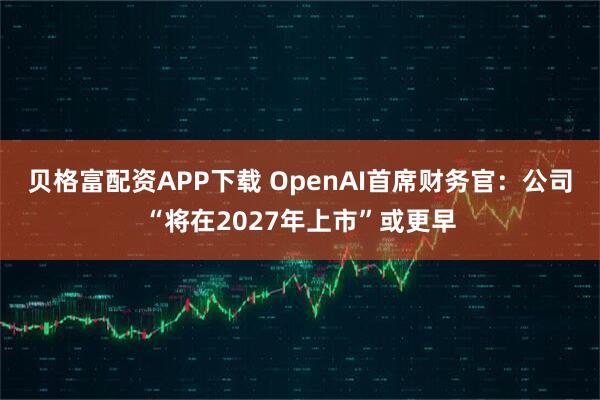 贝格富配资APP下载 OpenAI首席财务官：公司“将在2027年上市”或更早